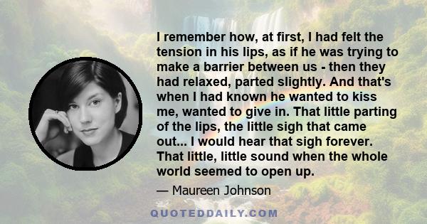 I remember how, at first, I had felt the tension in his lips, as if he was trying to make a barrier between us - then they had relaxed, parted slightly. And that's when I had known he wanted to kiss me, wanted to give