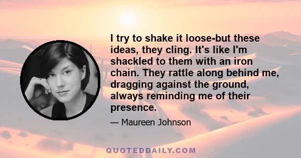 I try to shake it loose-but these ideas, they cling. It's like I'm shackled to them with an iron chain. They rattle along behind me, dragging against the ground, always reminding me of their presence.