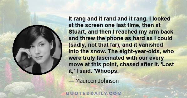 It rang and it rand and it rang. I looked at the screen one last time, then at Stuart, and then I reached my arm back and threw the phone as hard as I could (sadly, not that far), and it vanished into the snow. The