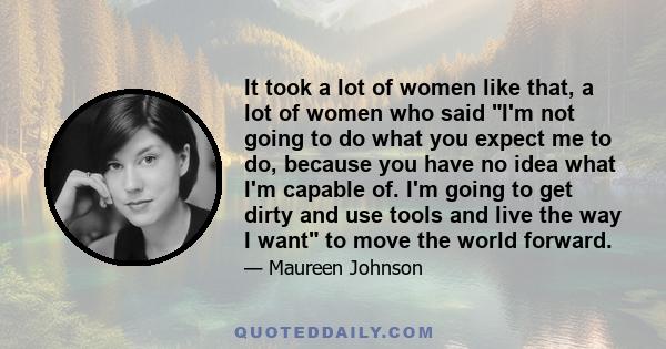 It took a lot of women like that, a lot of women who said I'm not going to do what you expect me to do, because you have no idea what I'm capable of. I'm going to get dirty and use tools and live the way I want to move