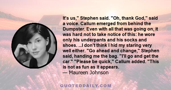 It's us, Stephen said. Oh, thank God, said a voice. Callum emerged from behind the Dumpster. Even with all that was going on, it was hard not to take notice of this: he wore only his underpants and his socks and shoes.