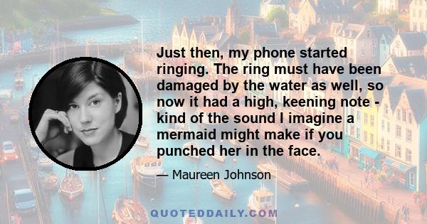 Just then, my phone started ringing. The ring must have been damaged by the water as well, so now it had a high, keening note - kind of the sound I imagine a mermaid might make if you punched her in the face.