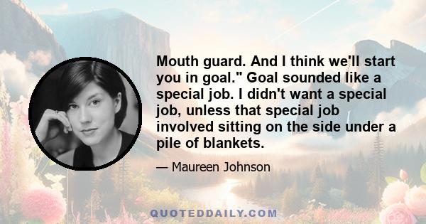 Mouth guard. And I think we'll start you in goal. Goal sounded like a special job. I didn't want a special job, unless that special job involved sitting on the side under a pile of blankets.