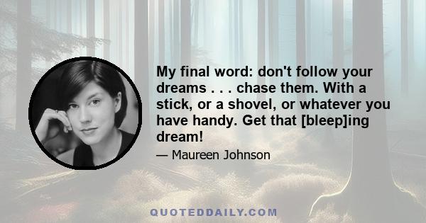 My final word: don't follow your dreams . . . chase them. With a stick, or a shovel, or whatever you have handy. Get that [bleep]ing dream!