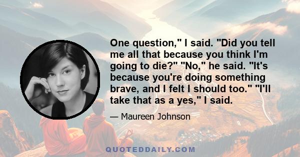 One question, I said. Did you tell me all that because you think I'm going to die? No, he said. It's because you're doing something brave, and I felt I should too. I'll take that as a yes, I said.