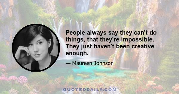 People always say they can't do things, that they're impossible. They just haven't been creative enough.