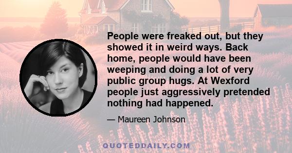 People were freaked out, but they showed it in weird ways. Back home, people would have been weeping and doing a lot of very public group hugs. At Wexford people just aggressively pretended nothing had happened.