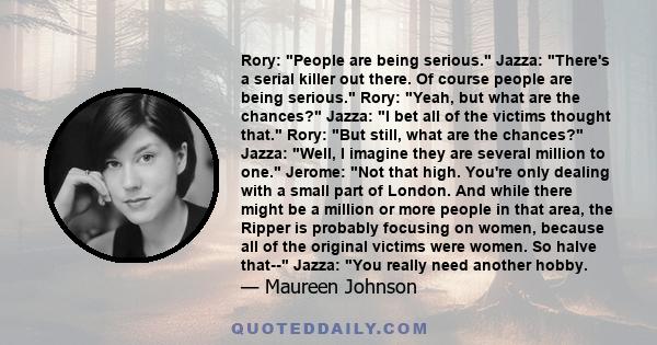 Rory: People are being serious. Jazza: There's a serial killer out there. Of course people are being serious. Rory: Yeah, but what are the chances? Jazza: I bet all of the victims thought that. Rory: But still, what are 