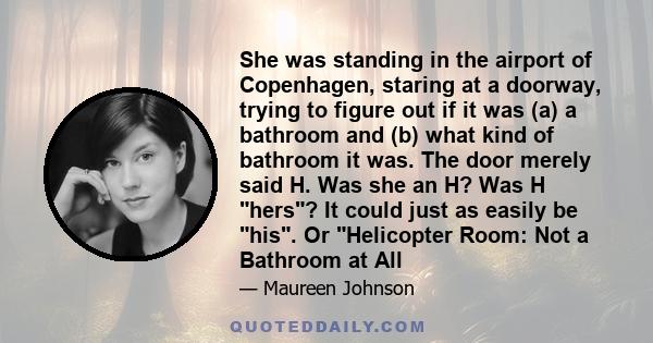 She was standing in the airport of Copenhagen, staring at a doorway, trying to figure out if it was (a) a bathroom and (b) what kind of bathroom it was. The door merely said H. Was she an H? Was H hers? It could just as 