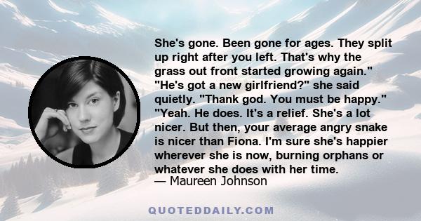 She's gone. Been gone for ages. They split up right after you left. That's why the grass out front started growing again. He's got a new girlfriend? she said quietly. Thank god. You must be happy. Yeah. He does. It's a