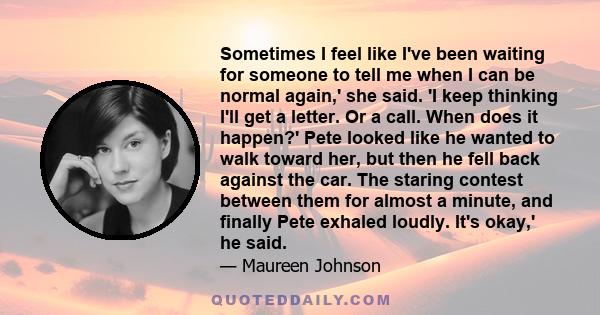 Sometimes I feel like I've been waiting for someone to tell me when I can be normal again,' she said. 'I keep thinking I'll get a letter. Or a call. When does it happen?' Pete looked like he wanted to walk toward her,