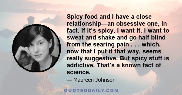 Spicy food and I have a close relationship—an obsessive one, in fact. If it’s spicy, I want it. I want to sweat and shake and go half blind from the searing pain . . . which, now that I put it that way, seems really