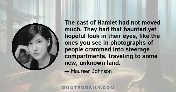 The cast of Hamlet had not moved much. They had that haunted yet hopeful look in their eyes, like the ones you see in photographs of people crammed into steerage compartments, traveling to some new, unknown land.