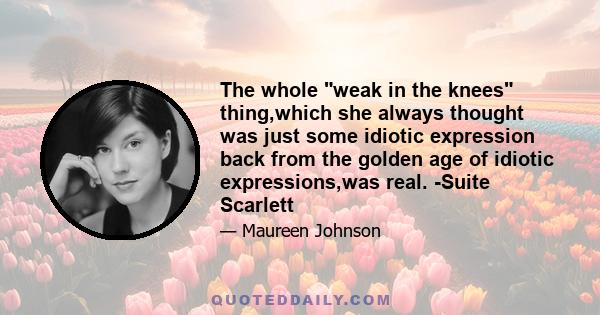 The whole weak in the knees thing,which she always thought was just some idiotic expression back from the golden age of idiotic expressions,was real. -Suite Scarlett