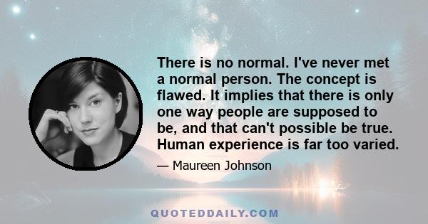 There is no normal. I've never met a normal person. The concept is flawed. It implies that there is only one way people are supposed to be, and that can't possible be true. Human experience is far too varied.