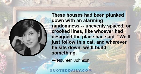 These houses had been plunked down with an alarming randomness -- unevenly spaced, on crooked lines, like whoever had designed the place had said, We'll just follow this cat, and wherever he sits down, we'll build