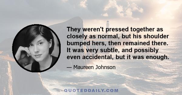 They weren't pressed together as closely as normal, but his shoulder bumped hers, then remained there. It was very subtle, and possibly even accidental, but it was enough.