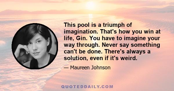 This pool is a triumph of imagination. That's how you win at life, Gin. You have to imagine your way through. Never say something can't be done. There's always a solution, even if it's weird.