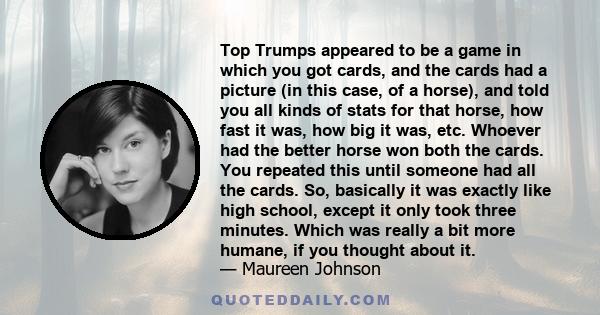 Top Trumps appeared to be a game in which you got cards, and the cards had a picture (in this case, of a horse), and told you all kinds of stats for that horse, how fast it was, how big it was, etc. Whoever had the