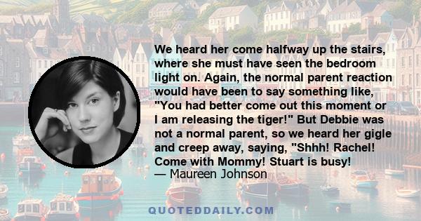 We heard her come halfway up the stairs, where she must have seen the bedroom light on. Again, the normal parent reaction would have been to say something like, You had better come out this moment or I am releasing the