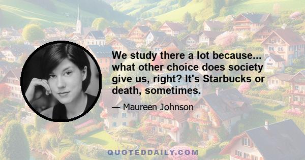 We study there a lot because... what other choice does society give us, right? It's Starbucks or death, sometimes.