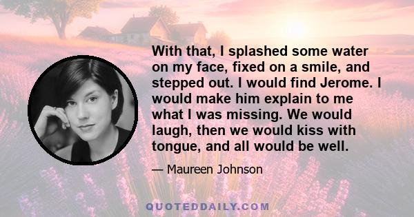 With that, I splashed some water on my face, fixed on a smile, and stepped out. I would find Jerome. I would make him explain to me what I was missing. We would laugh, then we would kiss with tongue, and all would be