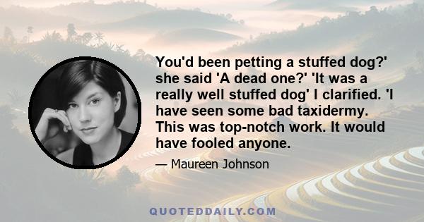 You'd been petting a stuffed dog?' she said 'A dead one?' 'It was a really well stuffed dog' I clarified. 'I have seen some bad taxidermy. This was top-notch work. It would have fooled anyone.