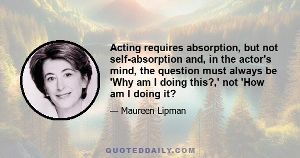 Acting requires absorption, but not self-absorption and, in the actor's mind, the question must always be 'Why am I doing this?,' not 'How am I doing it?