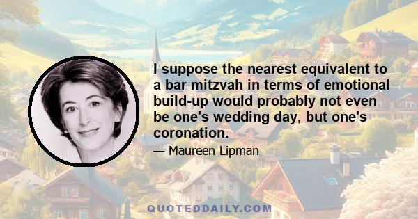 I suppose the nearest equivalent to a bar mitzvah in terms of emotional build-up would probably not even be one's wedding day, but one's coronation.