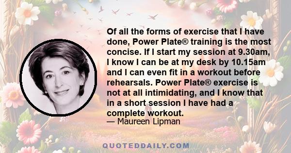 Of all the forms of exercise that I have done, Power Plate® training is the most concise. If I start my session at 9.30am, I know I can be at my desk by 10.15am and I can even fit in a workout before rehearsals. Power