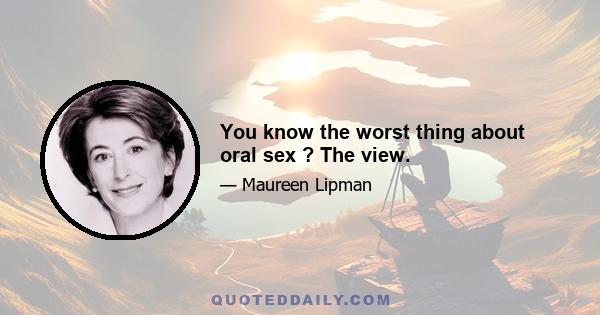 You know the worst thing about oral sex ? The view.