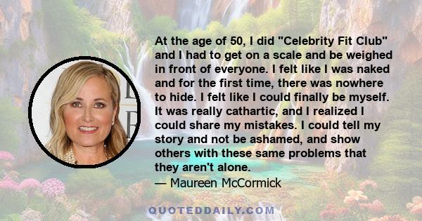 At the age of 50, I did Celebrity Fit Club and I had to get on a scale and be weighed in front of everyone. I felt like I was naked and for the first time, there was nowhere to hide. I felt like I could finally be