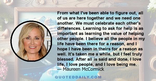 From what I've been able to figure out, all of us are here together and we need one another. We must celebrate each other's differences. Learning to ask for help is as important as learning the value of helping other