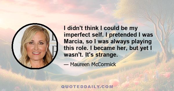 I didn't think I could be my imperfect self. I pretended I was Marcia, so I was always playing this role. I became her, but yet I wasn't. It's strange.