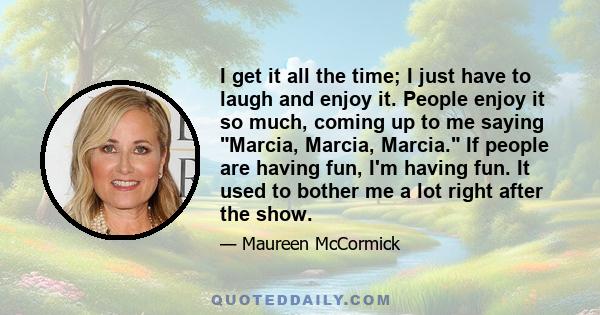 I get it all the time; I just have to laugh and enjoy it. People enjoy it so much, coming up to me saying Marcia, Marcia, Marcia. If people are having fun, I'm having fun. It used to bother me a lot right after the show.