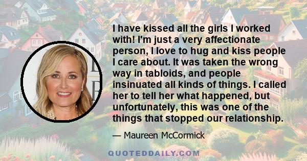 I have kissed all the girls I worked with! I'm just a very affectionate person, I love to hug and kiss people I care about. It was taken the wrong way in tabloids, and people insinuated all kinds of things. I called her 