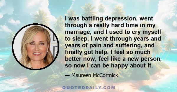 I was battling depression, went through a really hard time in my marriage, and I used to cry myself to sleep. I went through years and years of pain and suffering, and finally got help. I feel so much better now, feel