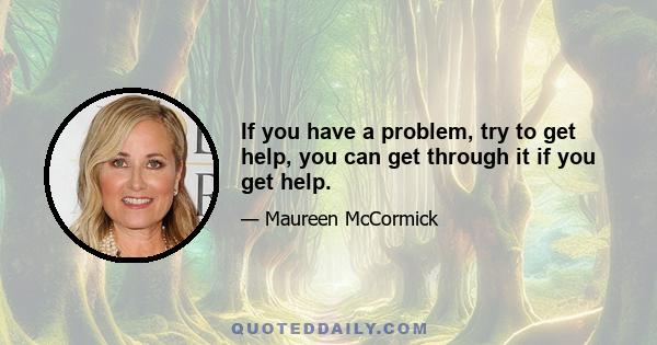 If you have a problem, try to get help, you can get through it if you get help.