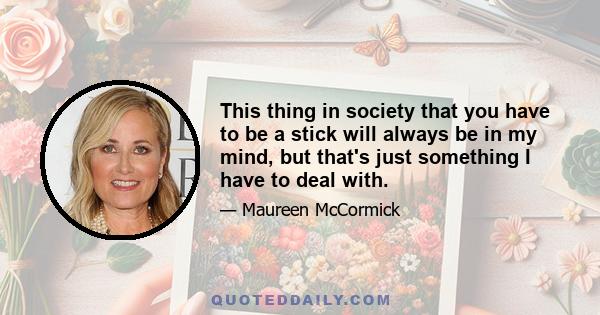 This thing in society that you have to be a stick will always be in my mind, but that's just something I have to deal with.