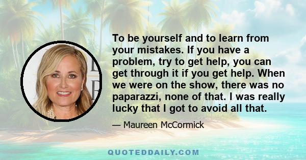 To be yourself and to learn from your mistakes. If you have a problem, try to get help, you can get through it if you get help. When we were on the show, there was no paparazzi, none of that. I was really lucky that I