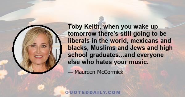 Toby Keith, when you wake up tomorrow there's still going to be liberals in the world, mexicans and blacks, Muslims and Jews and high school graduates...and everyone else who hates your music.