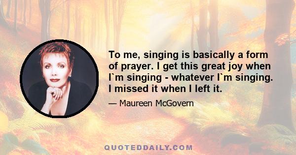 To me, singing is basically a form of prayer. I get this great joy when I`m singing - whatever I`m singing. I missed it when I left it.