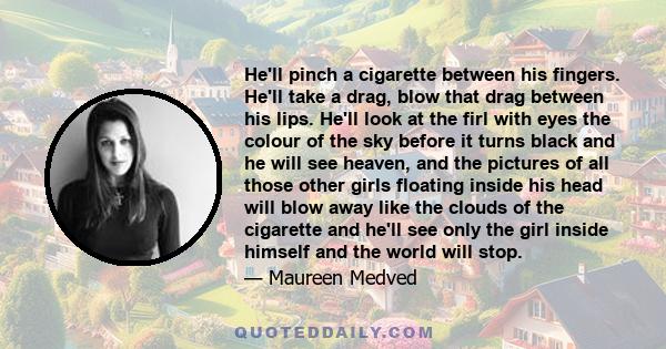 He'll pinch a cigarette between his fingers. He'll take a drag, blow that drag between his lips. He'll look at the firl with eyes the colour of the sky before it turns black and he will see heaven, and the pictures of