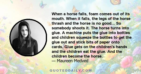 When a horse falls, foam comes out of its mouth. When it falls, the legs of the horse thrash and the horse is no good... So somebody shoots it. The horse turns into glue. A machine puts the glue into bottles and