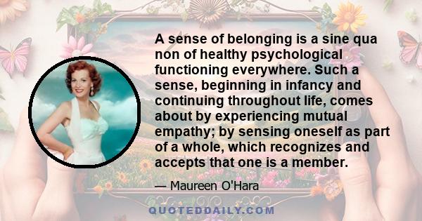 A sense of belonging is a sine qua non of healthy psychological functioning everywhere. Such a sense, beginning in infancy and continuing throughout life, comes about by experiencing mutual empathy; by sensing oneself