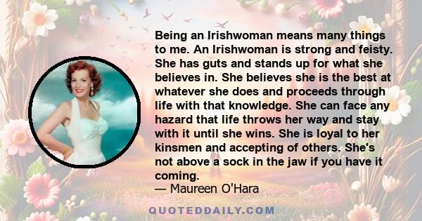 Being an Irishwoman means many things to me. An Irishwoman is strong and feisty. She has guts and stands up for what she believes in. She believes she is the best at whatever she does and proceeds through life with that 