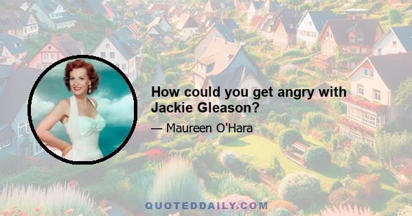 How could you get angry with Jackie Gleason?