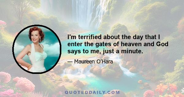 I'm terrified about the day that I enter the gates of heaven and God says to me, just a minute.