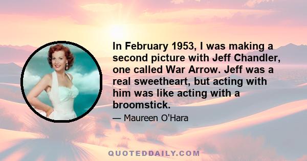 In February 1953, I was making a second picture with Jeff Chandler, one called War Arrow. Jeff was a real sweetheart, but acting with him was like acting with a broomstick.