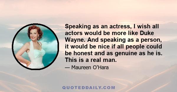 Speaking as an actress, I wish all actors would be more like Duke Wayne. And speaking as a person, it would be nice if all people could be honest and as genuine as he is. This is a real man.